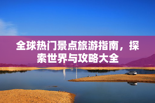 全球热门景点旅游指南，探索世界与攻略大全
