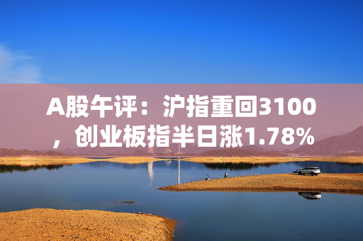 A股午评：沪指重回3100，创业板指半日涨1.78%