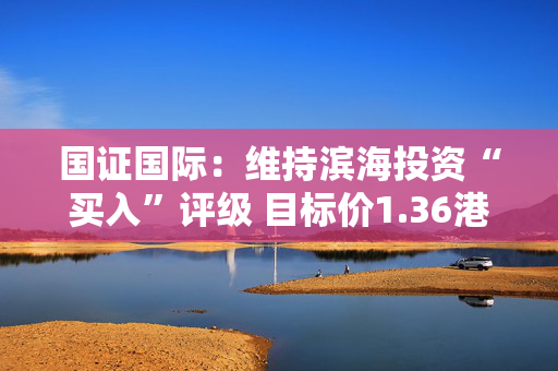国证国际：维持滨海投资“买入”评级 目标价1.36港元