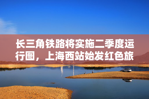 长三角铁路将实施二季度运行图，上海西站始发红色旅游列车延伸至绍兴