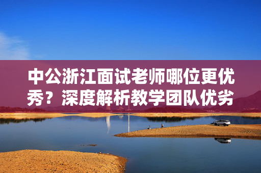 中公浙江面试老师哪位更优秀？深度解析教学团队优劣及推荐老师名单。