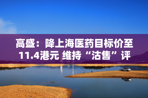 高盛：降上海医药目标价至11.4港元 维持“沽售”评级
