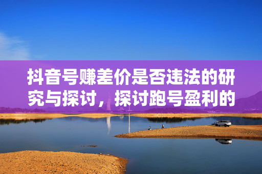 抖音号赚差价是否违法的研究与探讨，探讨跑号盈利的合法性边界
