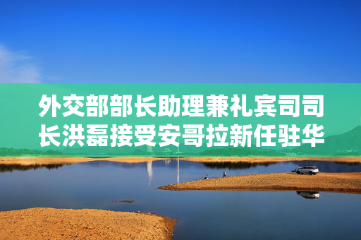 外交部部长助理兼礼宾司司长洪磊接受安哥拉新任驻华大使递交国书副本