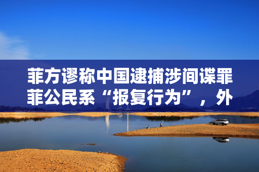 菲方谬称中国逮捕涉间谍罪菲公民系“报复行为”，外交部驳斥