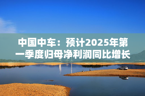 中国中车：预计2025年第一季度归母净利润同比增长180%-220%