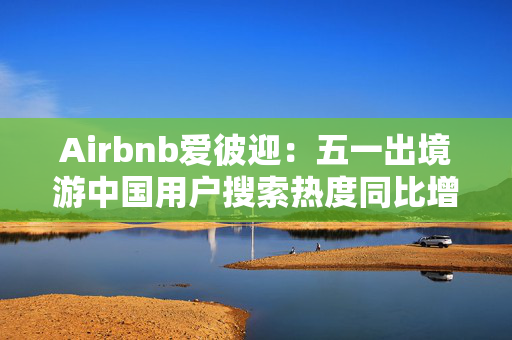 Airbnb爱彼迎：五一出境游中国用户搜索热度同比增长两倍以上