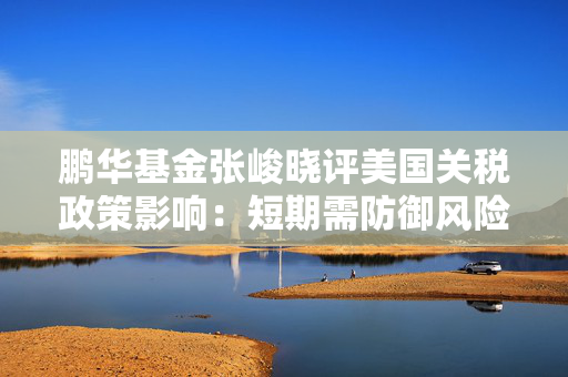 鹏华基金张峻晓评美国关税政策影响：短期需防御风险 中长期关注红利\类债\自主可控\科技等四个方向