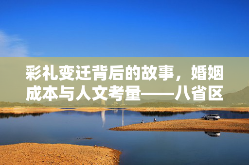 彩礼变迁背后的故事，婚姻成本与人文考量——八省区市的彩礼现象与深度探讨