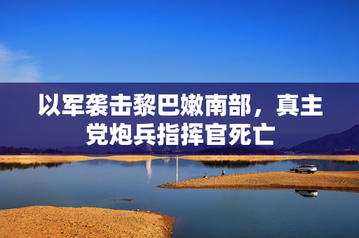 以军袭击黎巴嫩南部，真主党炮兵指挥官死亡