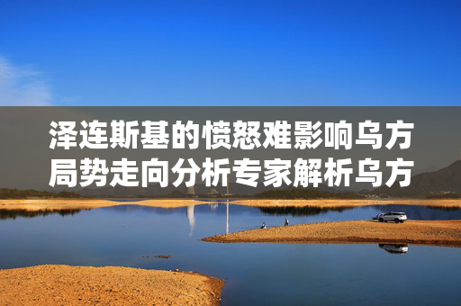 泽连斯基的愤怒难影响乌方局势走向分析专家解析乌方命运前景堪忧