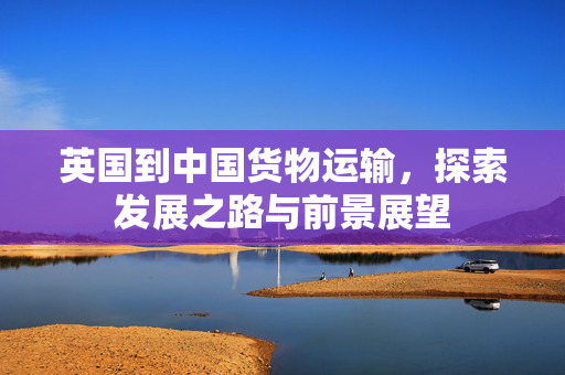 英国到中国货物运输，探索发展之路与前景展望