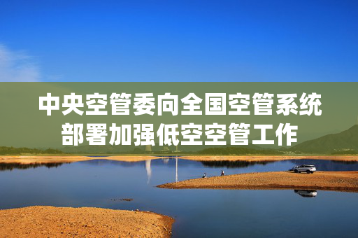 中央空管委向全国空管系统部署加强低空空管工作