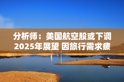 分析师：美国航空股或下调2025年展望 因旅行需求疲软