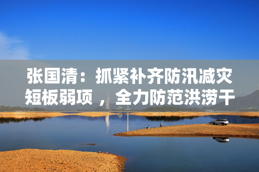张国清：抓紧补齐防汛减灾短板弱项 ，全力防范洪涝干旱灾害风险