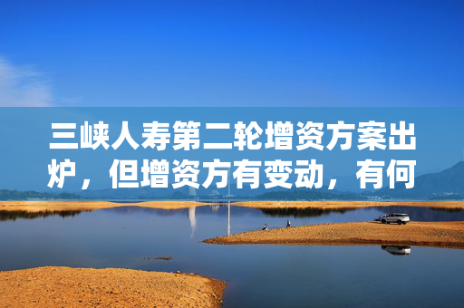 三峡人寿第二轮增资方案出炉，但增资方有变动，有何考虑？公司回应