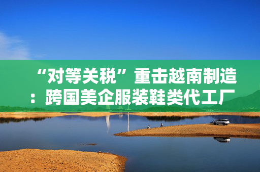 “对等关税”重击越南制造：跨国美企服装鞋类代工厂或被迫出走，耐克阿迪达斯们遭殃