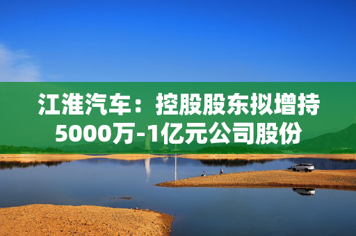 江淮汽车：控股股东拟增持5000万-1亿元公司股份