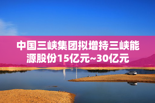 中国三峡集团拟增持三峡能源股份15亿元~30亿元
