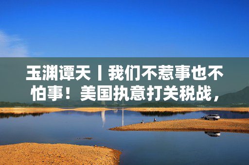 玉渊谭天丨我们不惹事也不怕事！美国执意打关税战，中国奉陪到底