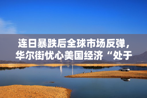 连日暴跌后全球市场反弹，华尔街忧心美国经济“处于衰退之中”