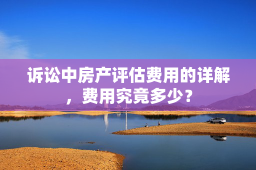 诉讼中房产评估费用的详解，费用究竟多少？