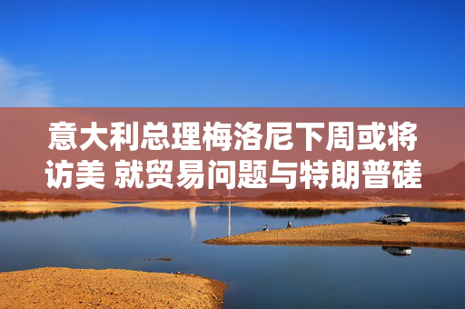 意大利总理梅洛尼下周或将访美 就贸易问题与特朗普磋商