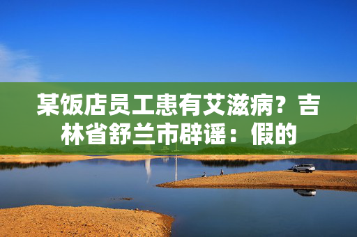 某饭店员工患有艾滋病？吉林省舒兰市辟谣：假的