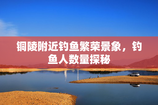 铜陵附近钓鱼繁荣景象，钓鱼人数量探秘
