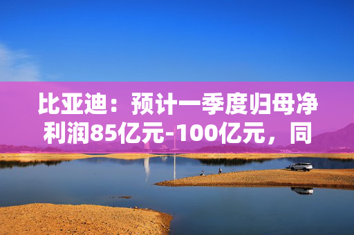 比亚迪：预计一季度归母净利润85亿元-100亿元，同比增长86.04%-118.88%