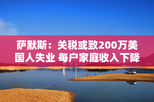 萨默斯：关税或致200万美国人失业 每户家庭收入下降至少5000美元