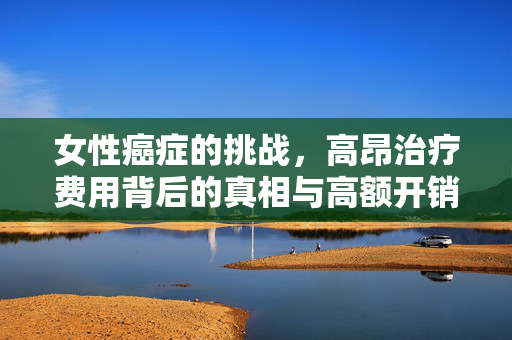 女性癌症的挑战，高昂治疗费用背后的真相与高额开销的癌症类型解析