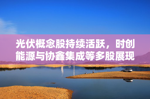 光伏概念股持续活跃，时创能源与协鑫集成等多股展现强势高开态势