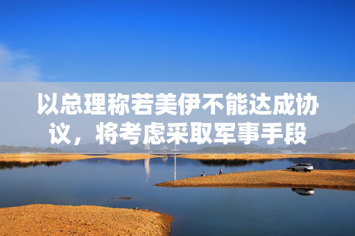 以总理称若美伊不能达成协议，将考虑采取军事手段