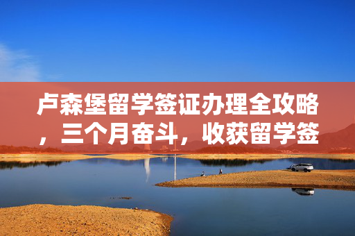 卢森堡留学签证办理全攻略，三个月奋斗，收获留学签证成功之路。