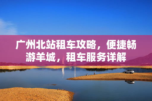 广州北站租车攻略，便捷畅游羊城，租车服务详解