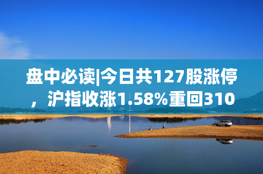 盘中必读|今日共127股涨停，沪指收涨1.58%重回3100点，农业概念集体爆发
