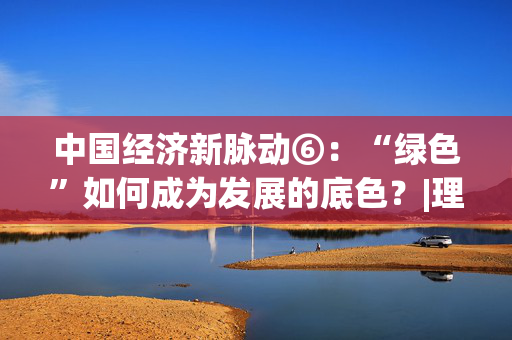 中国经济新脉动⑥：“绿色”如何成为发展的底色？|理响中国