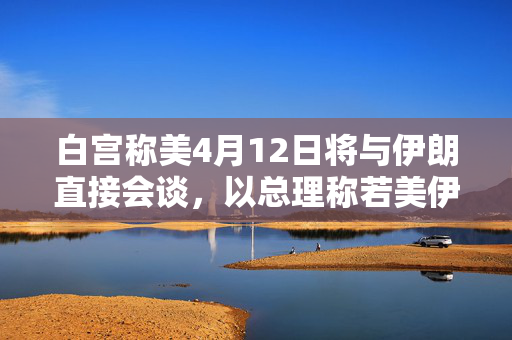 白宫称美4月12日将与伊朗直接会谈，以总理称若美伊不能达协议，将考虑军事手段