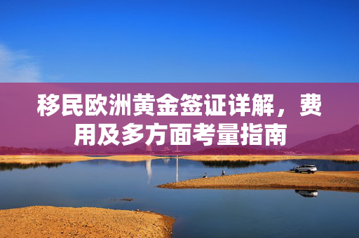 移民欧洲黄金签证详解，费用及多方面考量指南