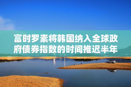富时罗素将韩国纳入全球政府债券指数的时间推迟半年，至2026年4月