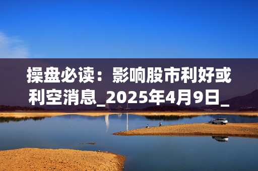 操盘必读：影响股市利好或利空消息_2025年4月9日_财经新闻