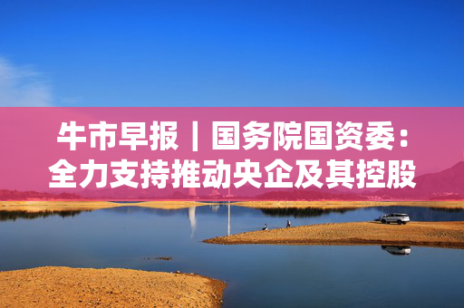 牛市早报｜国务院国资委：全力支持推动央企及其控股上市公司主动作为，不断加大增持回购力度