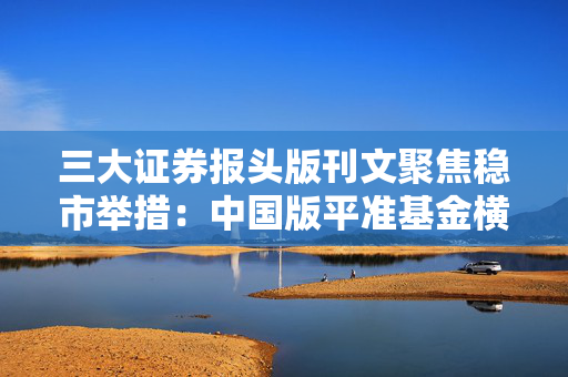 三大证券报头版刊文聚焦稳市举措：中国版平准基金横空出世，合力托举A股价值中枢