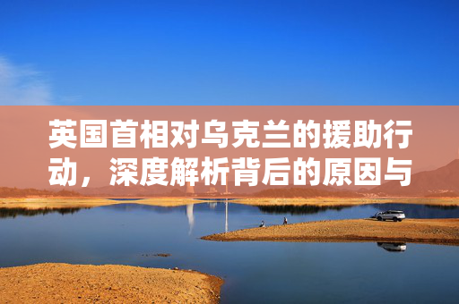 英国首相对乌克兰的援助行动，深度解析背后的原因与意义