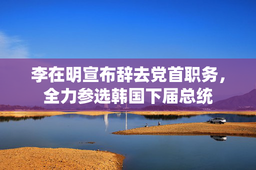 李在明宣布辞去党首职务，全力参选韩国下届总统