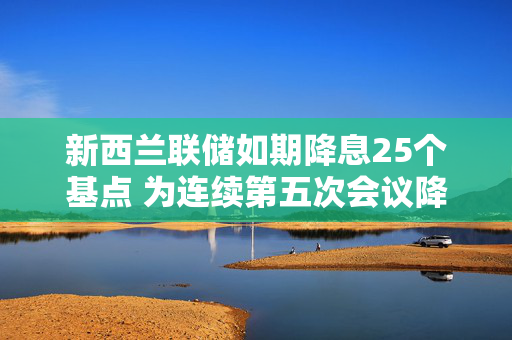 新西兰联储如期降息25个基点 为连续第五次会议降息
