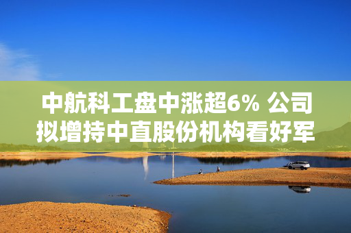中航科工盘中涨超6% 公司拟增持中直股份机构看好军工板块独立行情