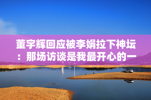 董宇辉回应被李娟拉下神坛：那场访谈是我最开心的一次