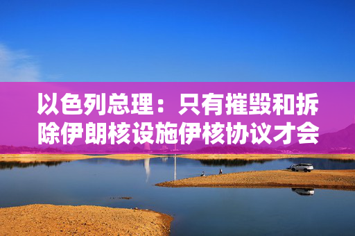 以色列总理：只有摧毁和拆除伊朗核设施伊核协议才会奏效
